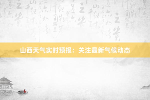 山西天气实时预报：关注最新气候动态