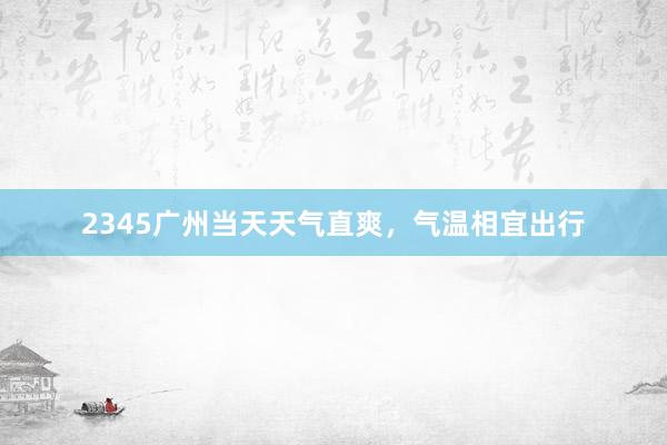 2345广州当天天气直爽，气温相宜出行